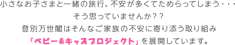 小さなお子さまと一緒の旅行、不安が多くてためらってしまう・・・そう思っていませんか？？登別万世閣はそんなご家族の不安に寄り添う取り組み「ベビー&キッズプロジェクト」を展開しています。