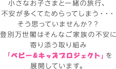 小さなお子さまと一緒の旅行、不安が多くてためらってしまう・・・そう思っていませんか？？登別万世閣はそんなご家族の不安に寄り添う取り組み「ベビー&キッズプロジェクト」を展開しています。